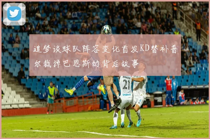 追梦谈球队阵容变化首发KD替补普尔裁掉巴恩斯的背后故事