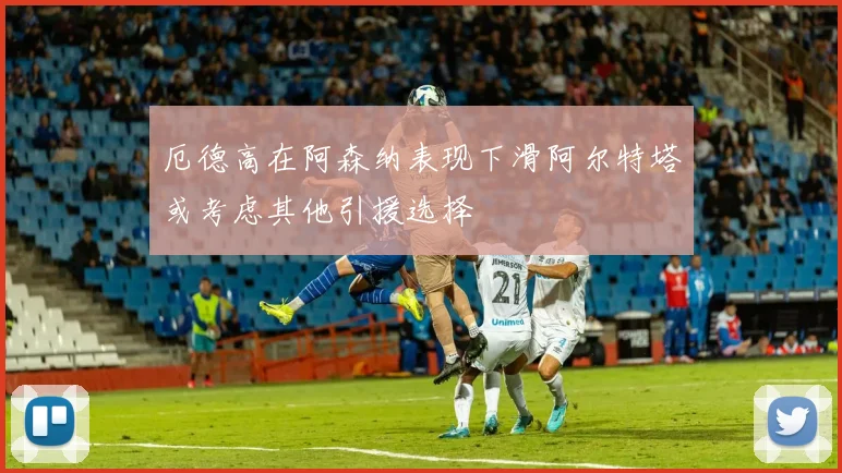厄德高在阿森纳表现下滑阿尔特塔或考虑其他引援选择