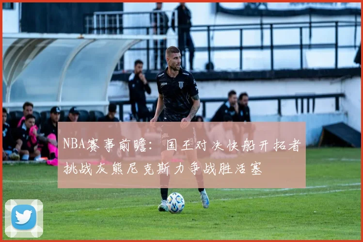 NBA赛事前瞻：国王对决快船开拓者挑战灰熊尼克斯力争战胜活塞