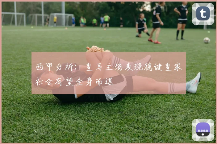西甲分析：皇马主场表现稳健皇家社会有望全身而退