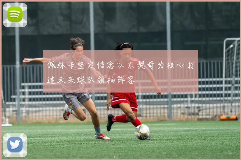 佩林卡坚定信念以东契奇为核心打造未来球队领袖阵容
