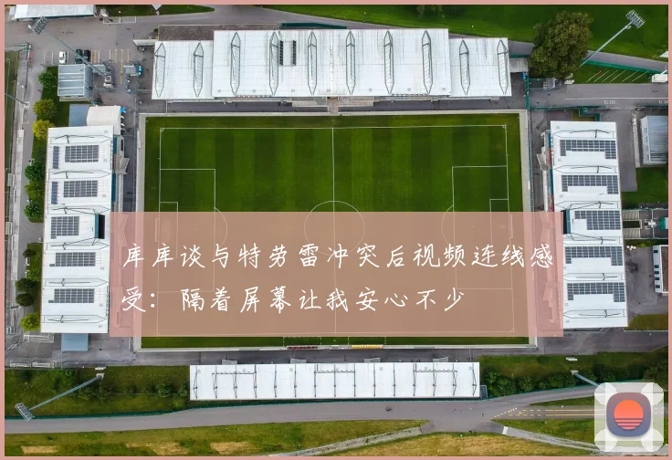 库库谈与特劳雷冲突后视频连线感受：隔着屏幕让我安心不少