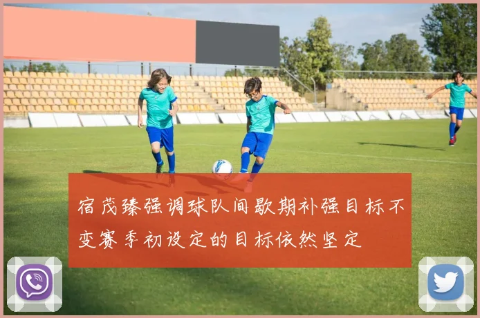 宿茂臻强调球队间歇期补强目标不变赛季初设定的目标依然坚定