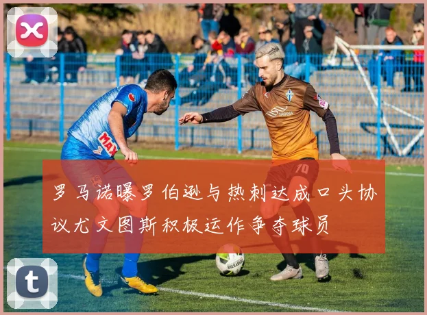 罗马诺曝罗伯逊与热刺达成口头协议尤文图斯积极运作争夺球员