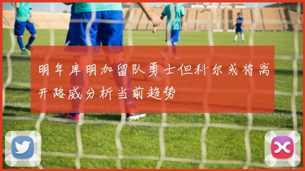 明年库明加留队勇士但科尔或将离开路威分析当前趋势
