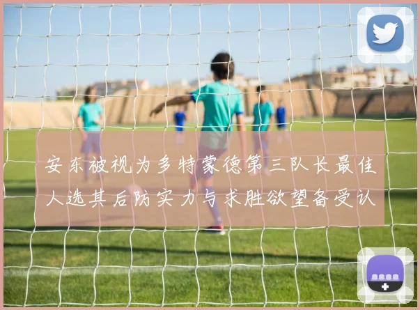 安东被视为多特蒙德第三队长最佳人选其后防实力与求胜欲望备受认可