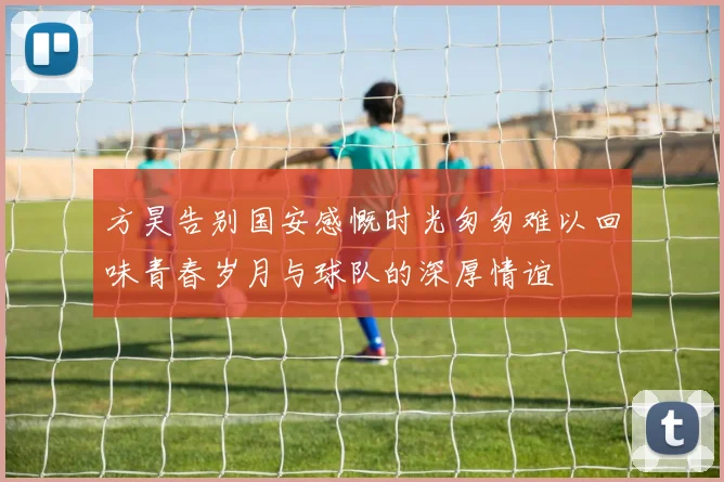 方昊告别国安感慨时光匆匆难以回味青春岁月与球队的深厚情谊