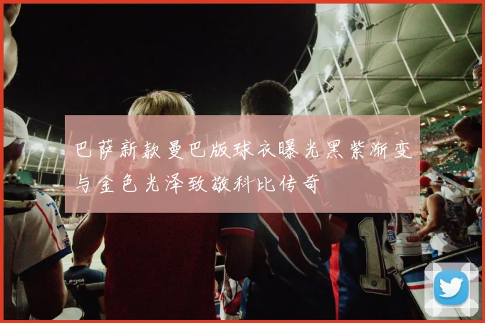 巴萨新款曼巴版球衣曝光黑紫渐变与金色光泽致敬科比传奇