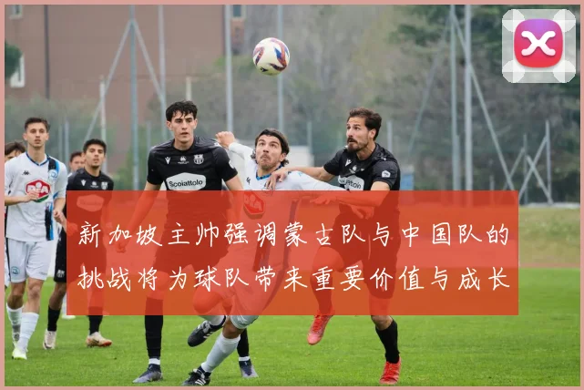 新加坡主帅强调蒙古队与中国队的挑战将为球队带来重要价值与成长机会