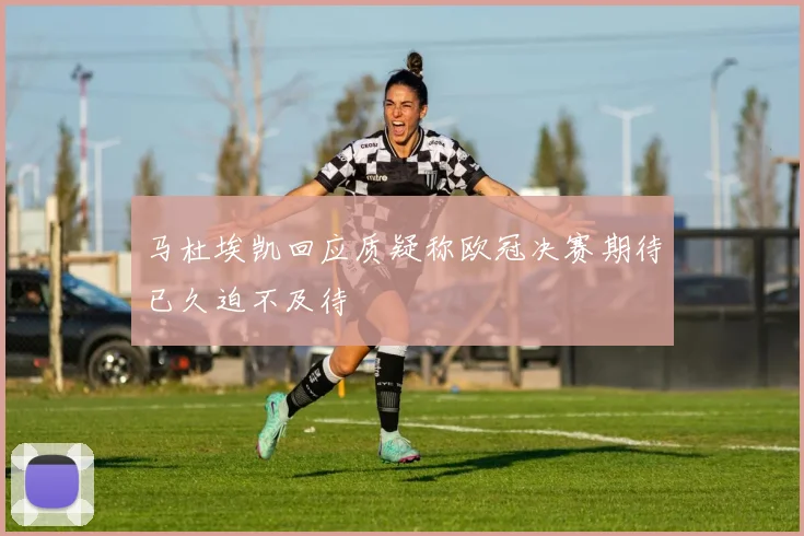 马杜埃凯回应质疑称欧冠决赛期待已久迫不及待