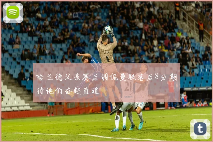 哈兰德父亲赛后调侃曼联落后8分期待他们奋起直追
