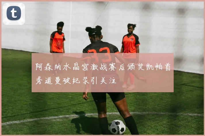 阿森纳水晶宫激战赛后颁奖凯帕首秀道曼破纪录引关注