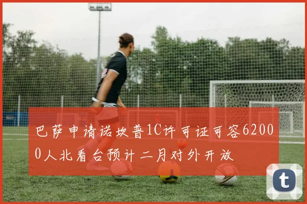 巴萨申请诺坎普1C许可证可容62000人北看台预计二月对外开放